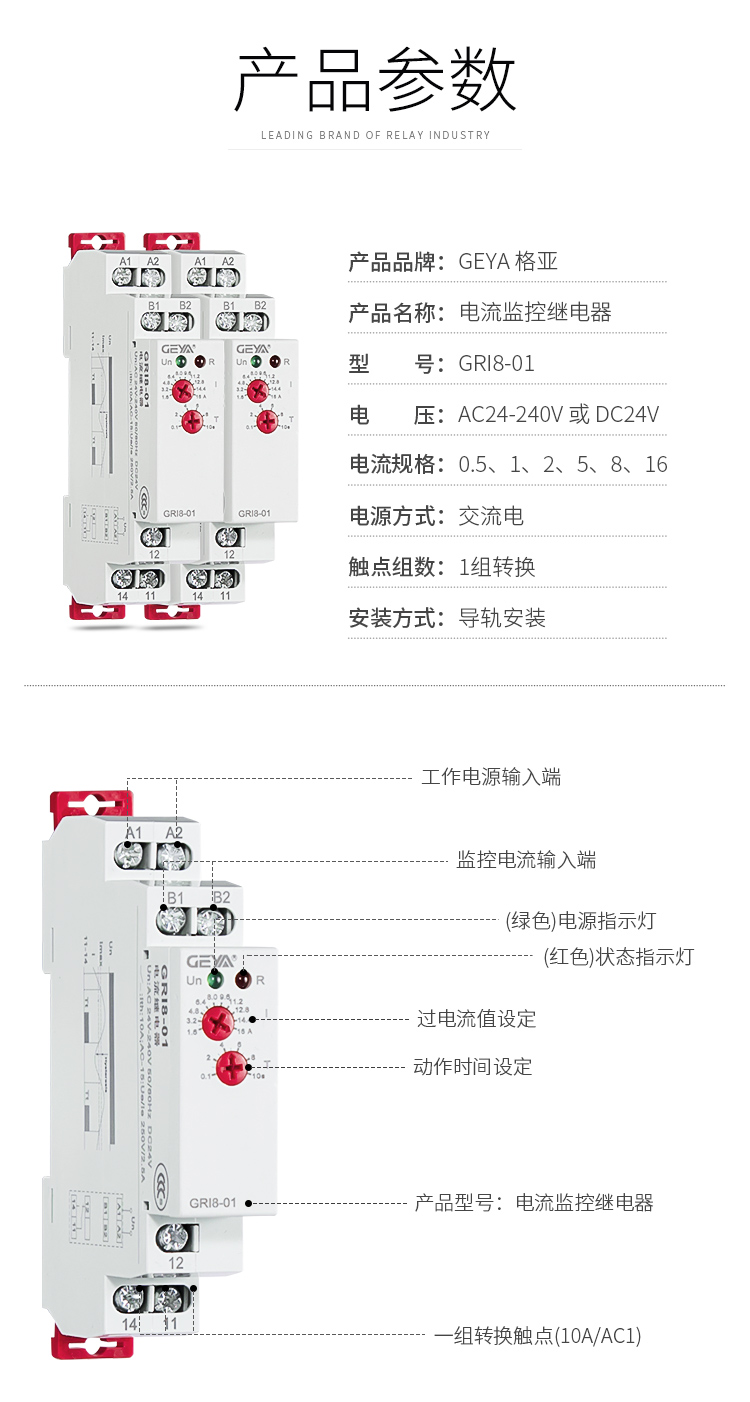 1、格亞電流監控繼電器GR18-01產品參數：產品品牌：GEYA格亞，產品名稱：電流監控繼電器，型號：GR18-01，電壓：AC/DC 12V-240V或DC24V,電源方式：交流電，觸點組數：1組，安裝方式：導軌安裝；2、電流監控繼電器功能件：工作電源輸入端，監控電流輸入端，（綠色）電源指示燈，（紅色）狀態指示燈，過電流值設定，動作時間設定，產品型號：電流監控繼電器，一組轉換觸點（16A/AC1）